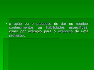 a  ação  ou o  processo  de  dar  ou  receber   conhecimentos  ou  habilidades   específicas , como por exemplo para o  exercício  de uma  profissão .   