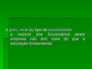 o  grau ,  nível  ou tipo de  escolaridade   a maioria dos funcionários desta empresa não tem mais do que a educação fundamental.   