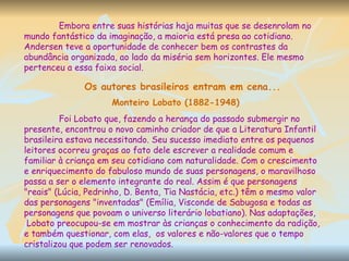 Embora entre suas histórias haja muitas que se desenrolam no mundo fantástico da imaginação, a maioria está presa ao cotidiano. Andersen teve a oportunidade de conhecer bem os contrastes da abundância organizada, ao lado da miséria sem horizontes. Ele mesmo pertenceu a essa faixa social.  Monteiro Lobato (1882-1948) Foi Lobato que, fazendo a herança do passado submergir no presente, encontrou o novo caminho criador de que a Literatura Infantil brasileira estava necessitando. Seu sucesso imediato entre os pequenos leitores ocorreu graças ao fato dele escrever a realidade comum e familiar à criança em seu cotidiano com naturalidade. Com o crescimento e enriquecimento do fabuloso mundo de suas personagens, o maravilhoso passa a ser o elemento integrante do real. Assim é que personagens "reais" (Lúcia, Pedrinho, D. Benta, Tia Nastácia, etc.) têm o mesmo valor das personagens "inventadas" (Emília, Visconde de Sabugosa e todas as personagens que povoam o universo literário lobatiano). Nas adaptações, Lobato preocupou-se em mostrar às crianças o conhecimento da radição, e também questionar, com elas,  os valores e não-valores que o tempo cristalizou que podem ser renovados.  Os autores brasileiros entram em cena... 