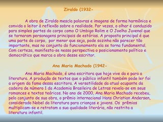 Ziraldo (1932- A obra de Ziraldo mescla palavras e imagens de forma harmônica e convida o leitor à reflexão sobre a realidade. Por vezes, o olhar é conduzido para simples partes do corpo como O Umbigo Rolim e O Joelho Juvenal que se tornaram personagens principais de estórias. A proposta principal é que uma parte do corpo,  por menor que seja, pode sozinha não parecer tão importante, mas no conjunto do funcionamento ela se torna fundamental. Com certeza, manifesta-se nessa perspectiva o posicionamento político e democrático que marca a obra desse escritor. Ana Maria Machado (1942- Ana Maria Machado, é uma escritora que hoje vive da e para a literatura. A produção de textos que o público infantil também pode ler foi a origem da fama dessa escritora. A versatilidade da atual ocupante da cadeira de número 1 da Academia Brasileira de Letras revela-se em seus romances e textos teóricos. No ano de 2000, Ana Maria Machado recebeu, pelo conjunto de sua obra, o prêmio internacional Hans Christian Andersen, considerado Nobel da literatura para crianças e jovens. Os  prêmios multiplicam-se e retratam a sua qualidade literária, não restrita a literatura infantil. 