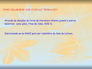 COMO COLABORAR COM O NOSSO TRABALHO !! Através de doações de livros de literatura infanto-juvenil e outros materiais  como gibis, fitas de vídeo, DVD'S; Inscrevendo-se no NACC para ser voluntário da Sala de Leitura. 