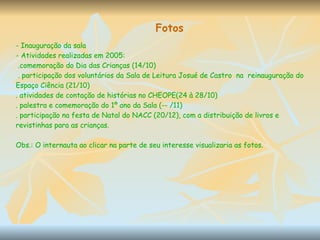 Fotos - Inauguração da sala - Atividades realizadas em 2005: .comemoração do Dia das Crianças (14/10) . participação dos voluntários da Sala de Leitura Josué de Castro  na  reinauguração do Espaço Ciência (21/10) . atividades de contação de histórias no CHEOPE(24 à 28/10) . palestra e comemoração do 1º ano da Sala (-- /11) . participação na festa de Natal do NACC (20/12), com a distribuição de livros e revistinhas para as crianças. Obs.: O internauta ao clicar na parte de seu interesse visualizaria as fotos. 