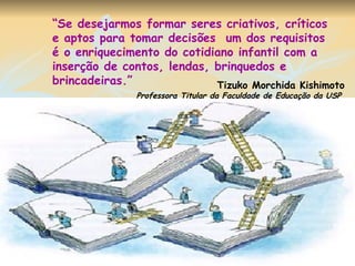 “ Se desejarmos formar seres criativos, críticos e aptos para tomar decisões  um dos requisitos é o enriquecimento do cotidiano infantil com a inserção de contos, lendas, brinquedos e brincadeiras.” Tizuko Morchida Kishimoto Professora Titular da Faculdade de Educação da USP   