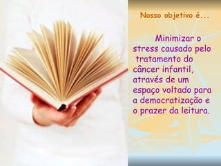 Nosso objetivo é... Minimizar o stress causado pelo  tratamento do câncer infantil, através de um espaço voltado para a democratização e o prazer da leitura. 