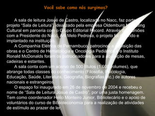 Você sabe como nós surgimos? A sala de leitura Josué de Castro, localizada no Nacc, faz parte do projeto “Sala de Leitura”, idealizado pela empresa Oldemburg Marketing Cultural em parceria com o Grupo Editorial Record. Através de reuniões com a Presidente do Nacc, Arli Melo Pedrosa, o projeto foi deferido e implantado na instituição.  A Companhia Elétrica de Pernambuco, patrocinou a aquisição das obras e o Centro de Hematologia e Oncologia Pediátrica e o Instituto Ronald McDonalds foram os patrocinadores para a aquisição de mesas, cadeiras e estantes.  A sala conta com um acervo de 500 títulos (1.000 volumes), que abrange todas classes do conhecimento (Filosofia, Psicologia, Educação, Saúde, Literatura, Geografia, Biografias etc.) de autores nacionais e estrangeiros.  O espaço foi inaugurado em 26 de novembro de 2004 e recebeu o nome de “Sala de Leitura Josué de Castro”, por uma justa homenagem. Tem como coordenador Hélio Monteiro Junior, Bibliotecário e o apoio de voluntários do curso de Biblioteconomia para a realização de atividades de estímulo ao prazer de ler. 