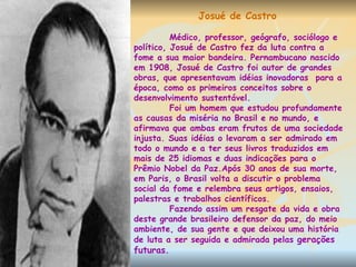 Josué de Castro Médico, professor, geógrafo, sociólogo e político, Josué de Castro fez da luta contra a fome a sua maior bandeira. Pernambucano nascido em 1908, Josué de Castro foi autor de grandes obras, que apresentavam idéias inovadoras  para a época, como os primeiros conceitos sobre o desenvolvimento sustentável. Foi um homem que estudou profundamente as causas da miséria no Brasil e no mundo, e afirmava que ambas eram frutos de uma sociedade injusta. Suas idéias o levaram a ser admirado em todo o mundo e a ter seus livros traduzidos em mais de 25 idiomas e duas indicações para o Prêmio Nobel da Paz.Após 30 anos de sua morte, em Paris, o Brasil volta a discutir o problema social da fome e relembra seus artigos, ensaios, palestras e trabalhos científicos.  Fazendo assim um resgate da vida e obra deste grande brasileiro defensor da paz, do meio ambiente, de sua gente e que deixou uma história de luta a ser seguida e admirada pelas  gerações futuras. 