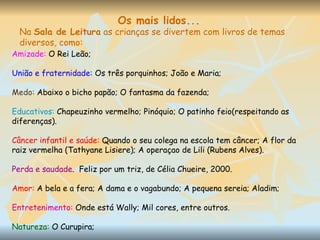 Amizade:  O Rei Leão; União e fraternidade:  Os três porquinhos; João e Maria; Medo:  Abaixo o bicho papão; O fantasma da fazenda; Educativos:  Chapeuzinho vermelho; Pinóquio; O patinho feio(respeitando as diferenças). Câncer infantil e saúde:  Quando o seu colega na escola tem câncer; A flor da raiz vermelha (Tathyane Lisiere); A operaçao de Lili (Rubens Alves). Perda e saudade .  Feliz por um triz, de Célia Chueire, 2000.  Amor:  A bela e a fera; A dama e o vagabundo; A pequena sereia; Aladim; Entretenimento:  Onde está Wally; Mil cores, entre outros. Natureza:  O Curupira; Os mais lidos... Na  Sala de Leitura  as crianças se divertem com livros de temas diversos, como: 