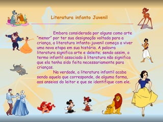 Literatura infanto Juvenil Embora considerada por alguns como arte “menor” por ter sua designação voltada para a criança, a literatura infanto-juvenil começa a viver uma nova etapa em sua história. A palavra literatura significa arte e deleite; sendo assim, o termo infantil associado à literatura não significa que ela tenha sido feita necessariamente para crianças.  Na verdade, a literatura infantil acaba sendo aquela que corresponde, de alguma forma, aos anseios do leitor e que se identifique com ele. 