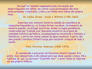 Perrault foi também responsável pela introdução dos desprivilegiados nos salões, em contos cujas personagens são mais estereotipadas: a madrasta, o lobo e os irmãos mais velhos são sempre maus.  Os irmãos Grimm- Jacob e Wilhelm (1785-1863) Inseridos num contexto histórico alemão de resistência às conquistas Napoleônicas, os Irmãos Grimm recolhem, diretamente da memória popular, as antigas narrativas, lendas ou sagas germânicas, conservadas por tradição oral. Buscando encontrar as origens da realidade histórica germânica, os pesquisadores encontram a fantasia, o fantástico, o mítico em temas comuns da época medieval. A partir daí, uma grande Literatura Infantil surge para encantar crianças de todo o mundo. Hans Christian Andersen (1805-1875) É considerado o precursor da literatura infantil mundial. Era pobre, meio desajeitado e alto demais para sua idade quando criança. Há a hipótese de  que, ao escrever “O patinho feio”  o autor tenha se inspirado em sua própria infância.  