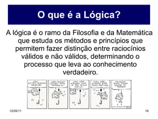 O que é a Lógica? A lógica é o ramo da Filosofia e da Matemática que estuda os métodos e princípios que permitem fazer distinção entre raciocínios válidos e não válidos, determinando o processo que leva ao conhecimento verdadeiro. 