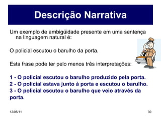 Descrição Narrativa Um exemplo de ambigüidade presente em uma sentença na linguagem natural é: O policial escutou o barulho da porta. Esta frase pode ter pelo menos três interpretações: 1 - O policial escutou o barulho produzido pela porta. 2 - O policial estava junto à porta e escutou o barulho. 3 - O policial escutou o barulho que veio através da porta. 