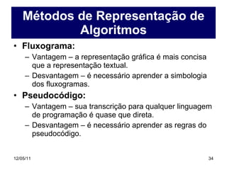 Métodos de Representação de Algoritmos Fluxograma: Vantagem – a representação gráfica é mais concisa que a representação textual. Desvantagem – é necessário aprender a simbologia dos fluxogramas. Pseudocódigo: Vantagem – sua transcrição para qualquer linguagem de programação é quase que direta. Desvantagem – é necessário aprender as regras do pseudocódigo. 