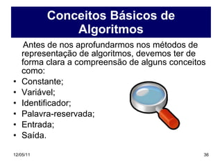 Conceitos Básicos de Algoritmos Antes de nos aprofundarmos nos métodos de representação de algoritmos, devemos ter de forma clara a compreensão de alguns conceitos como: Constante; Variável; Identificador; Palavra-reservada; Entrada; Saída. 