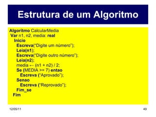 Estrutura de um Algoritmo Algoritmo  CalcularMedia Var  n1, n2, media:  real Inicio Escreva (“Digite um número”); Leia(n1 ); Escreva (“Digite outro número”); Leia(n2 ); media ← (n1 + n2) / 2; Se ( MEDIA >= 7)  entao Escreva ( “Aprovado”); Senao Escreva ( “Reprovado”); Fim_se Fim 