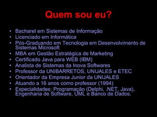 Quem sou eu? Bacharel em Sistemas de Informação Licenciado em Informática Pós-Graduando em Tecnologia em Desenvolvimento de Sistemas Microsoft MBA em Gestão Estratégica de Marketing Certificado Java para WEB (IBM) Analista de Sistemas da Inova Softwares Professor da UNIBARRETOS, UNIJALES e ETEC Orientador da Empresa Junior da UNIJALES Atuando a 16 anos como professor (1994) Especialidades: Programação (Delphi, .NET, Java), Engenharia de Software, UML e Banco de Dados. 