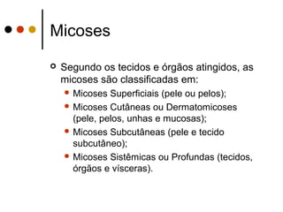 Micoses
 Segundo os tecidos e órgãos atingidos, as
micoses são classificadas em:
 Micoses Superficiais (pele ou pelos);
 Micoses Cutâneas ou Dermatomicoses
(pele, pelos, unhas e mucosas);
 Micoses Subcutâneas (pele e tecido
subcutâneo);
 Micoses Sistêmicas ou Profundas (tecidos,
órgãos e vísceras).
 