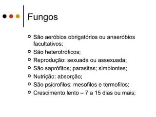 Fungos
 São aeróbios obrigatórios ou anaeróbios
facultativos;
 São heterotróficos;
 Reprodução: sexuada ou assexuada;
 São saprófitos; parasitas; simbiontes;
 Nutrição: absorção;
 São psicrofilos; mesofilos e termofilos;
 Crescimento lento – 7 a 15 dias ou mais;
 
