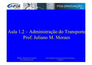 Aula 1.2 – Administração do Transporte
        Prof. Juliano M. Moraes



    Módulo: Introdução à Logística   Pós Graduação em Gerenciamento de Projetos   1
        Prof. Juliano Moraes                         UNIFOA
 