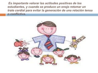 Es importante valorar las actitudes positivas de los
estudiantes, y cuando se produce un enojo retomar un
trato cordial para evitar la generación de una relación tensa
o conflictiva.
 