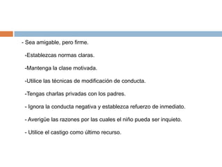 - Sea amigable, pero firme.

 -Establezcas normas claras.

 -Mantenga la clase motivada.

 -Utilice las técnicas de modificación de conducta.

 -Tengas charlas privadas con los padres.

 - Ignora la conducta negativa y establezca refuerzo de inmediato.

 - Averigüe las razones por las cuales el niño pueda ser inquieto.

 - Utilice el castigo como último recurso.
 