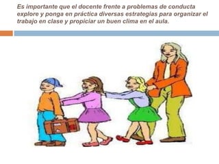 Es importante que el docente frente a problemas de conducta
explore y ponga en práctica diversas estrategias para organizar el
trabajo en clase y propiciar un buen clima en el aula.
 