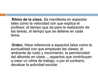 Ritmo de la clase. Se manifiesta en aspectos
tales como la velocidad con que explica el
profesor, el tiempo que da para la realización de
las tareas, el tiempo que se detiene en cada
tema.

Orden. Hace referencia a aspectos tales como la
puntualidad con que empiezan las clases, el
ambiente de ruido y movimiento, la permisividad
del alboroto en clase..., aspectos que contribuyen
a crear un clima de trabajo, o por el contrario,
devaluar la actividad escolar.
 