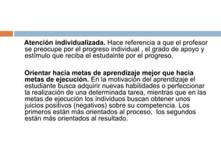 Atención individualizada. Hace referencia a que el profesor
se preocupe por el progreso individual , el grado de apoyo y
estímulo que reciba el estudainte por el progreso.

Orientar hacia metas de aprendizaje mejor que hacia
metas de ejecución. En la motivación del aprendizaje el
estudiante busca adquirir nuevas habilidades o perfeccionar
la realización de una determinada tarea, mientras que en las
metas de ejecución los individuos buscan obtener unos
juicios positivos (negativos) sobre su competencia. Los
primeros están más orientados al proceso, los segundos
están más orientados al resultado.
 