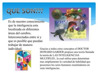 Es de nuestro conocimiento
que la inteligencia esta
localizada en diferentes
áreas del cerebro,
Interconectadas entre si y
que es posible que puedan
trabajar de manera
individual.              Gracias a todos estos conceptos el DOCTOR
                         HOWARD GARDER propuso una teoría llamada
                         la teoría de LAS INTELIGENCIAS
                         MULTIPLES , la cual utilizo para determinar
                         mas ampliamente la variedad de habilidad que
                         poseemos los seres humanos reuniéndonos en
                         siete inteligencias.
 