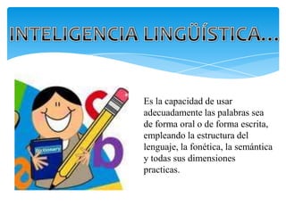 Es la capacidad de usar
adecuadamente las palabras sea
de forma oral o de forma escrita,
empleando la estructura del
lenguaje, la fonética, la semántica
y todas sus dimensiones
practicas.
 