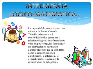 La capacidad de usar y razonar con
números de forma adecuada.
También existe en ella l
sensibilidad de los esquemas y
relaciones lógicas, las afirmaciones
y las proposiciones, las funciones y
las abstracciones, además de
algunos procesos que se usan tales
como la categorización, la
clasificación, la inferencia, la
generalización, el calculo y la
demostración de la hipótesis.
 