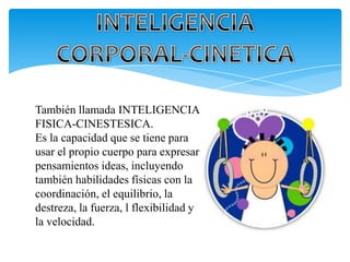 También llamada INTELIGENCIA
FISICA-CINESTESICA.
Es la capacidad que se tiene para
usar el propio cuerpo para expresar
pensamientos ideas, incluyendo
también habilidades físicas con la
coordinación, el equilibrio, la
destreza, la fuerza, l flexibilidad y
la velocidad.
 