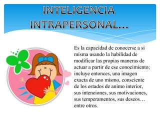 Es la capacidad de conocerse a si
misma usando la habilidad de
modificar las propias maneras de
actuar a partir de ese conocimiento;
incluye entonces, una imagen
exacta de uno mismo, consciente
de los estados de animo interior,
sus intenciones, sus motivaciones,
sus temperamentos, sus deseos…
entre otros.
 