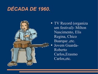 DÉCADA DE 1960. TV Record (organiza um festival)- Milton Nascimento, Elis Regina, Chico Buarque ,etc. Jovem Guarda- Roberto Carlos,Erasmo Carlos,etc. 