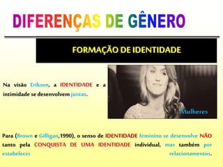 Para (Brown e Gilligan,1990), o senso de IDENTIDADE feminino se desenvolve NÃO
tanto pela CONQUISTA DE UMA IDENTIDADE individual, mas também por
estabelecer relacionamentos.
FORMAÇÃO DE IDENTIDADE
Mulheres
Na visão Erikson, a IDENTIDADE e a
intimidade sedesenvolvem juntas.
 