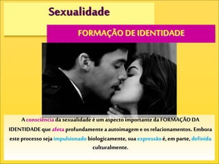 Sexualidade
FORMAÇÃO DE IDENTIDADE
A consciência da sexualidade é um aspectoimportante da FORMAÇÃODA
IDENTIDADE que afeta profundamente a autoimagem e os relacionamentos. Embora
este processo seja impulsionado biologicamente, sua expressão é,em parte, definida
culturalmente.
 