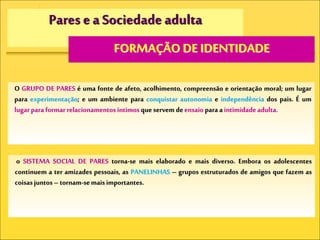 Pares e a Sociedade adulta
FORMAÇÃO DE IDENTIDADE
O GRUPO DE PARES é uma fonte de afeto, acolhimento, compreensão e orientação moral; um lugar
para experimentação; e um ambiente para conquistar autonomia e independência dos pais. É um
lugarparaformarrelacionamentos íntimosqueservem deensaio paraaintimidadeadulta.
o SISTEMA SOCIAL DE PARES torna-se mais elaborado e mais diverso. Embora os adolescentes
continuem a ter amizades pessoais, as PANELINHAS – grupos estruturados de amigos que fazem as
coisasjuntos – tornam-semaisimportantes.
 