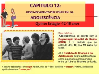 CAPITULO 12:
DESENVOLVIMENTOPSICOSSOCIAL NA
ADOLESCÊNCIA
O que é adolesce :
Adolescência, de acordo com a
Organização Mundial da Saúde
(OMS), é o período que se
estende dos 10 aos 19 anos de
idade.
Quinto Estágio -12-18 anos
Já o Estatuto da Criança e do
Adolescente define adolescência
como o período compreendido
entre os 12 e os 18 anos de idade.
A palavra "adolescência" tem origem no latim, onde ad = "para" e olescere = "crescer". Portanto, adolescência
significa literalmente "crescer para".
 