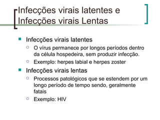 Infecções virais latentes e
Infecções virais Lentas
 Infecções virais latentes
 O vírus permanece por longos períodos dentro
da célula hospedeira, sem produzir infecção.
 Exemplo: herpes labial e herpes zoster
 Infecções virais lentas
 Processos patológicos que se estendem por um
longo período de tempo sendo, geralmente
fatais
 Exemplo: HIV
 