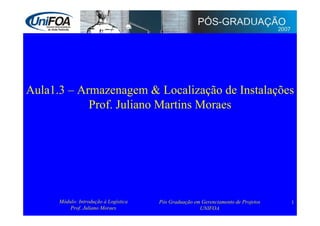 Aula1.3 – Armazenagem  Localização de Instalações
            Prof. Juliano Martins Moraes




      Módulo: Introdução à Logística   Pós Graduação em Gerenciamento de Projetos   1
          Prof. Juliano Moraes                         UNIFOA
 