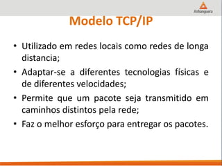 Modelo TCP/IP
• Utilizado em redes locais como redes de longa
distancia;
• Adaptar-se a diferentes tecnologias físicas e
de diferentes velocidades;
• Permite que um pacote seja transmitido em
caminhos distintos pela rede;
• Faz o melhor esforço para entregar os pacotes.
 