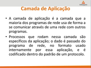Camada de Aplicação
• A camada de aplicação é a camada que a
maioria dos programas de rede usa de forma a
se comunicar através de uma rede com outros
programas.
• Processos que rodam nessa camada são
específicos da aplicação; o dado é passado do
programa de rede, no formato usado
internamente por essa aplicação, e é
codificado dentro do padrão de um protocolo.
 