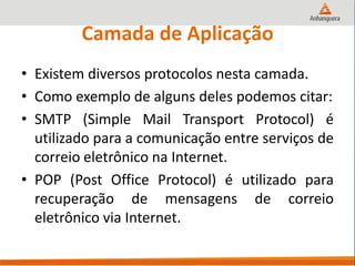 Camada de Aplicação
• Existem diversos protocolos nesta camada.
• Como exemplo de alguns deles podemos citar:
• SMTP (Simple Mail Transport Protocol) é
utilizado para a comunicação entre serviços de
correio eletrônico na Internet.
• POP (Post Office Protocol) é utilizado para
recuperação de mensagens de correio
eletrônico via Internet.
 