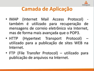 Camada de Aplicação
• IMAP (Internet Mail Access Protocol) -
também é utilizado para recuperação de
mensagens de correio eletrônico via Internet,
mas de forma mais avançada que o POP3.
• HTTP (Hypertext Transport Protocol) –
utilizado para a publicação de sites WEB na
Internet.
• FTP (File Transfer Protocol) – utilizado para
publicação de arquivos na Internet.
 