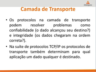 Camada de Transporte
• Os protocolos na camada de transporte
podem resolver problemas como
confiabilidade (o dado alcançou seu destino?)
e integridade (os dados chegaram na ordem
correta?).
• Na suíte de protocolos TCP/IP os protocolos de
transporte também determinam para qual
aplicação um dado qualquer é destinado.
 