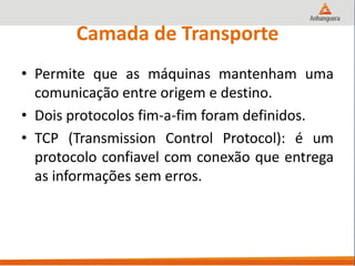 Camada de Transporte
• Permite que as máquinas mantenham uma
comunicação entre origem e destino.
• Dois protocolos fim-a-fim foram definidos.
• TCP (Transmission Control Protocol): é um
protocolo confiavel com conexão que entrega
as informações sem erros.
 