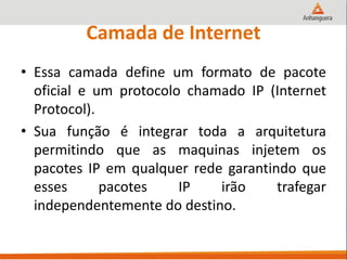 Camada de Internet
• Essa camada define um formato de pacote
oficial e um protocolo chamado IP (Internet
Protocol).
• Sua função é integrar toda a arquitetura
permitindo que as maquinas injetem os
pacotes IP em qualquer rede garantindo que
esses pacotes IP irão trafegar
independentemente do destino.
 