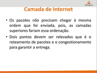 Camada de Internet
• Os pacotes não precisam chegar à mesma
ordem que foi enviada, pois, as camadas
superiores fariam essa ordenação.
• Dois pontos devem ser relevados que é o
roteamento de pacotes e o congestionamento
para garantir a entrega.
 