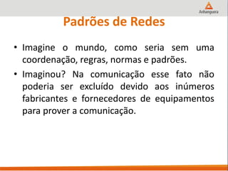 Padrões de Redes
• Imagine o mundo, como seria sem uma
coordenação, regras, normas e padrões.
• Imaginou? Na comunicação esse fato não
poderia ser excluído devido aos inúmeros
fabricantes e fornecedores de equipamentos
para prover a comunicação.
 