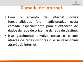 Camada de Internet
• Com o advento da internet novas
funcionalidades foram adicionadas nesta
camada, especialmente para a obtenção de
dados da rede de origem e da rede de destino.
• Isso geralmente envolve rotear o pacote
através de redes distintas que se relacionam
através da internet.
 