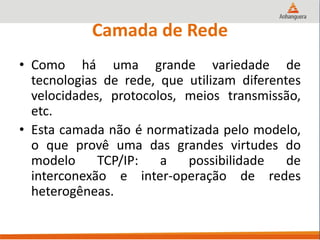 Camada de Rede
• Como há uma grande variedade de
tecnologias de rede, que utilizam diferentes
velocidades, protocolos, meios transmissão,
etc.
• Esta camada não é normatizada pelo modelo,
o que provê uma das grandes virtudes do
modelo TCP/IP: a possibilidade de
interconexão e inter-operação de redes
heterogêneas.
 